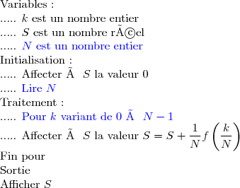 \text{Variables :} \\      \text{..... }k\text{ est un nombre entier} \\      \text{..... }S\text{ est un nombre réel} \\      \text{..... }\textcolor{blue}{N\text{ est un nombre entier}} \\ \text{Initialisation :} \\      \text{..... }\text{Affecter à }S\text{ la valeur }0 \\      \text{..... }\textcolor{blue}{\text{Lire }N} \\ \text{Traitement :} \\      \text{..... }\textcolor{blue}{\text{Pour }k\text{ variant de }0\text{ à }N-1} \\      \text{..... Affecter à }S\text{ la valeur }S=S+\dfrac{1}{N}f\left(\dfrac{k}{N}\right)} \\ \text{Fin pour} \\ \text{Sortie} \\ \text{Afficher }S